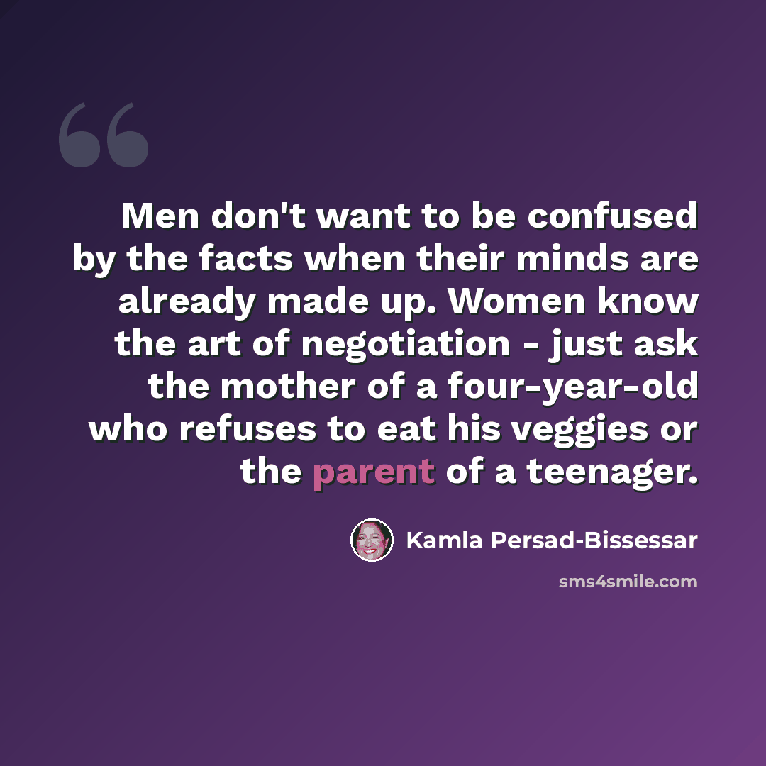 “Men don't want to be confused by the facts when their minds are already made up. Women know the art of negotiation - just ask the mother of a four-year-old who refuses to eat his veggies or the parent of a teenager.” quote by Kamla Persad-Bissessar