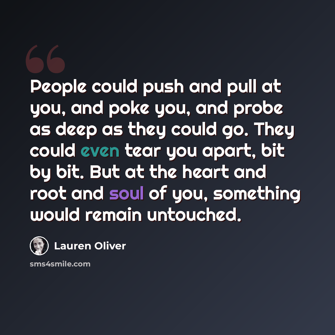 “People could push and pull at you, and poke you, and probe as deep as they could go. They could even tear you apart, bit by bit. But at the heart and root and soul of you, something would remain untouched.” quote by Lauren Oliver