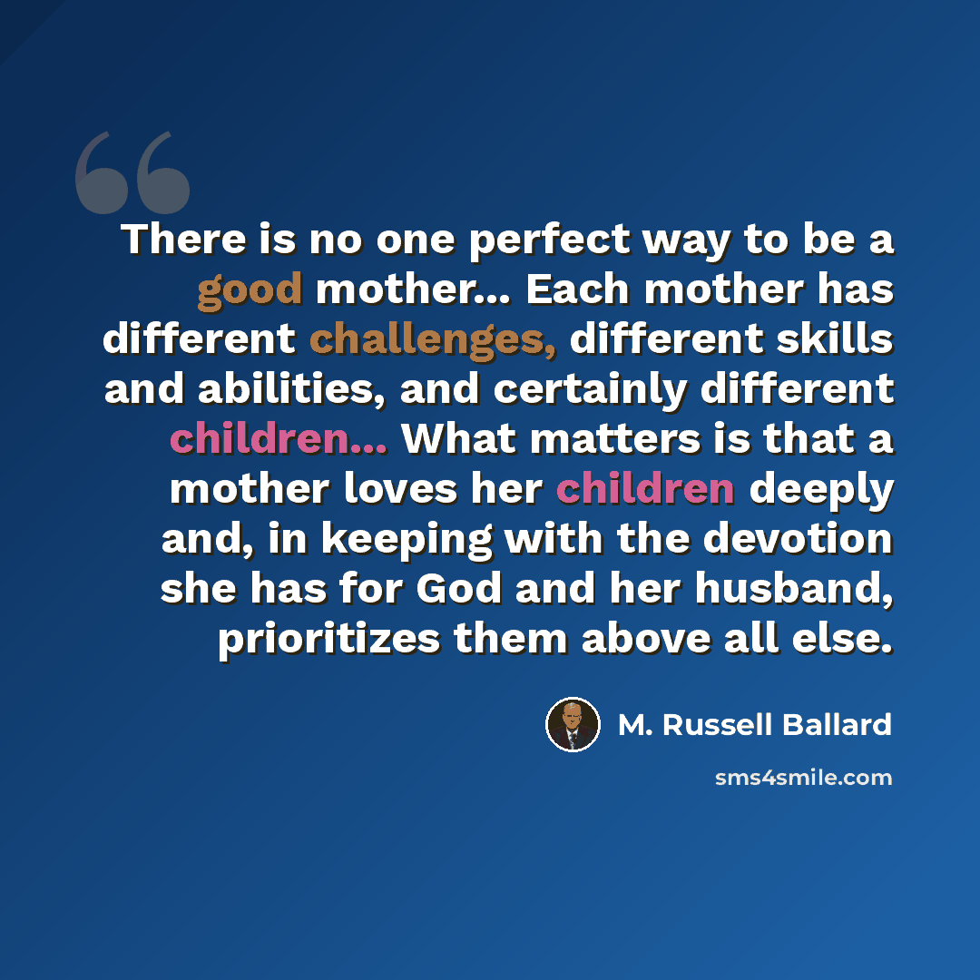 “There is no one perfect way to be a good mother... Each mother has different challenges, different skills and abilities, and certainly different children... What matters is that a mother loves her children deeply and, in keeping with the devotion she has for God and her husband, prioritizes them…” quote by M. Russell Ballard