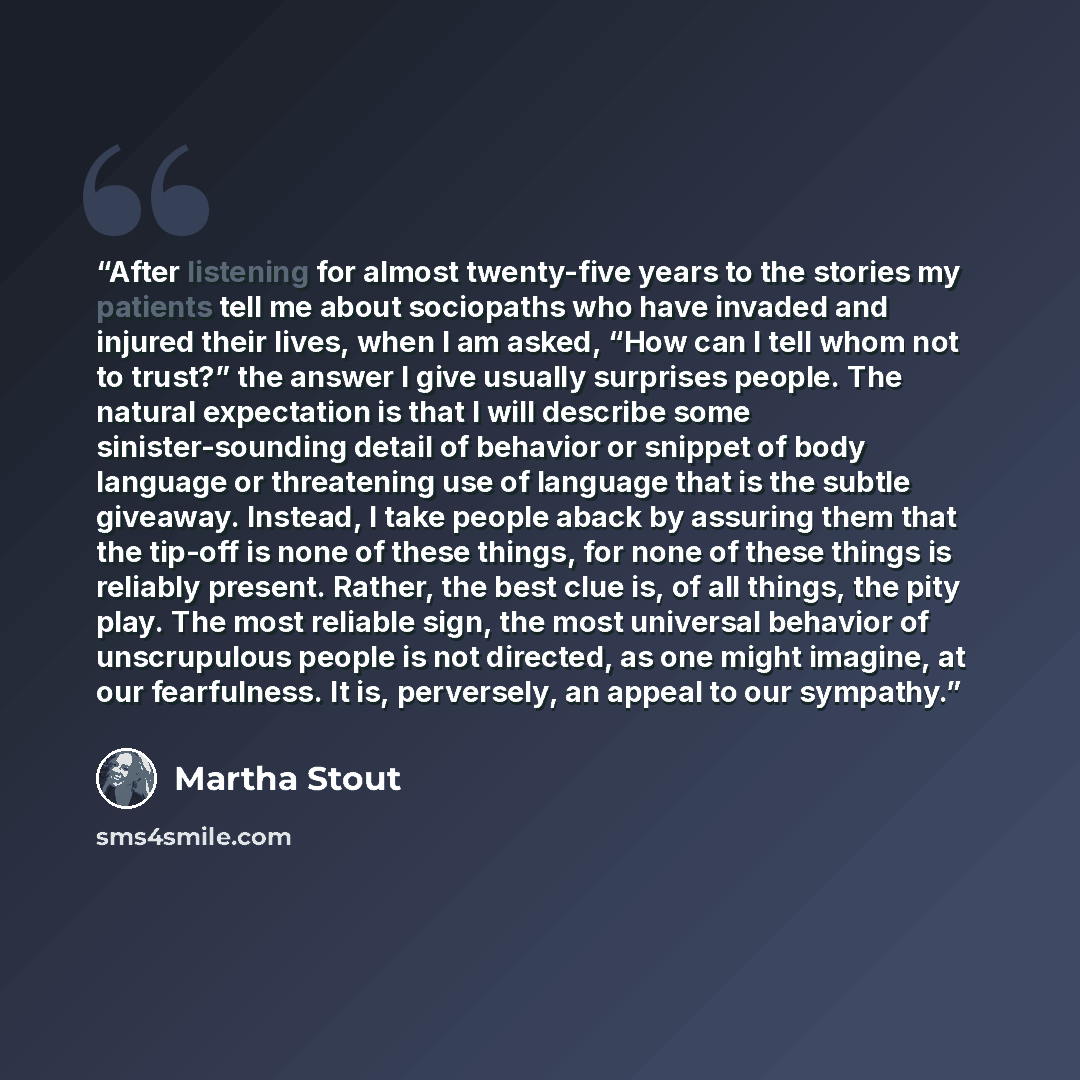 “After listening for almost twenty-five years to the stories my patients tell me about sociopaths who have invaded and injured their lives, when I am asked, “How can I tell whom not to trust?” the answer I give usually surprises people. The natural expectation is that I will describe some…” quote by Martha Stout