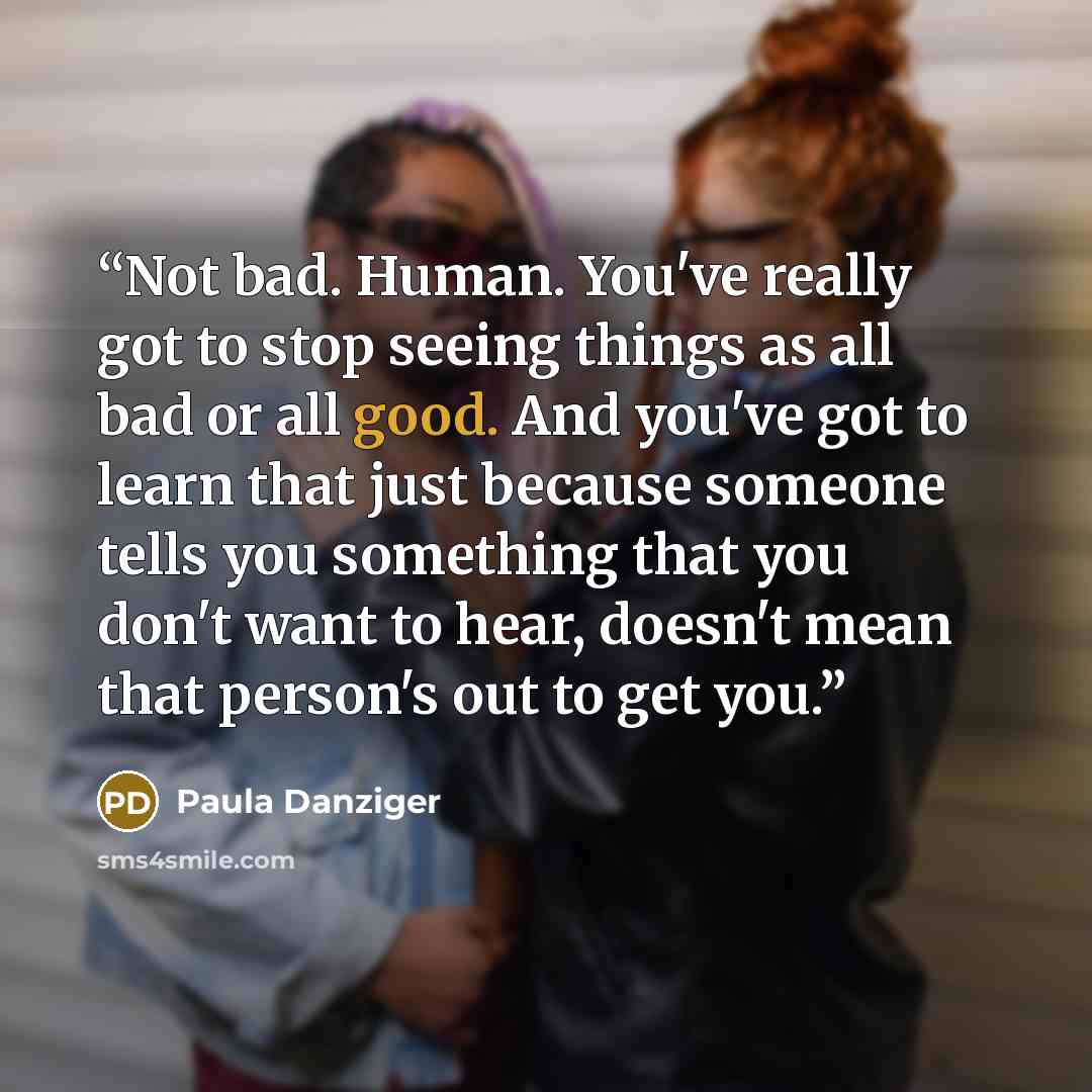 “Not bad. Human. You've really got to stop seeing things as all bad or all good. And you've got to learn that just because someone tells you something that you don't want to hear, doesn't mean that person's out to get you.” quote by Paula Danziger