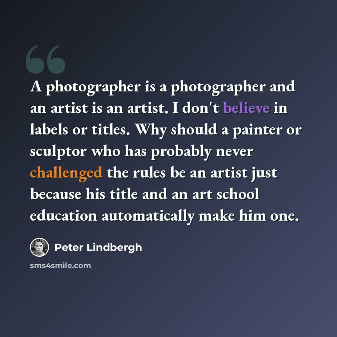 “A photographer is a photographer and an artist is an artist. I don't believe in labels or titles. Why should a painter or sculptor who has probably never challenged the rules be an artist just because his title and an art school education automatically make him one.” quote by Peter Lindbergh