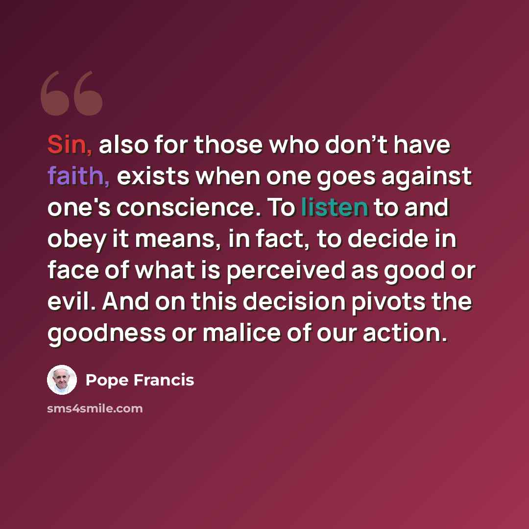 “Sin, also for those who don't have faith, exists when one goes against one's conscience. To listen to and obey it means, in fact, to decide in face of what is perceived as good or evil. And on this decision pivots the goodness or malice of our action.” quote by Pope Francis