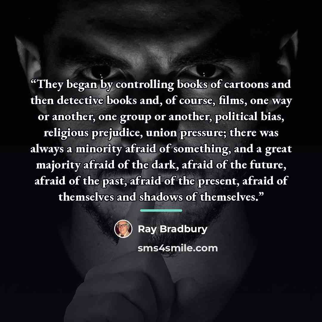 “They began by controlling books of cartoons and then detective books and, of course, films, one way or another, one group or another, political bias, religious prejudice, union pressure; there was always a minority afraid of something, and a great majority afraid of the dark, afraid of the future…” quote by Ray Bradbury