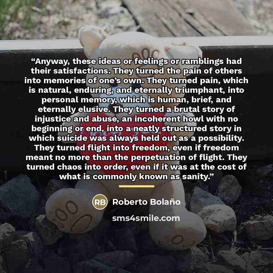 “Anyway, these ideas or feelings or ramblings had their satisfactions. They turned the pain of others into memories of one’s own. They turned pain, which is natural, enduring, and eternally triumphant, into personal memory, which is human, brief, and eternally elusive. They turned a brutal story of…” quote by Roberto Bolaño
