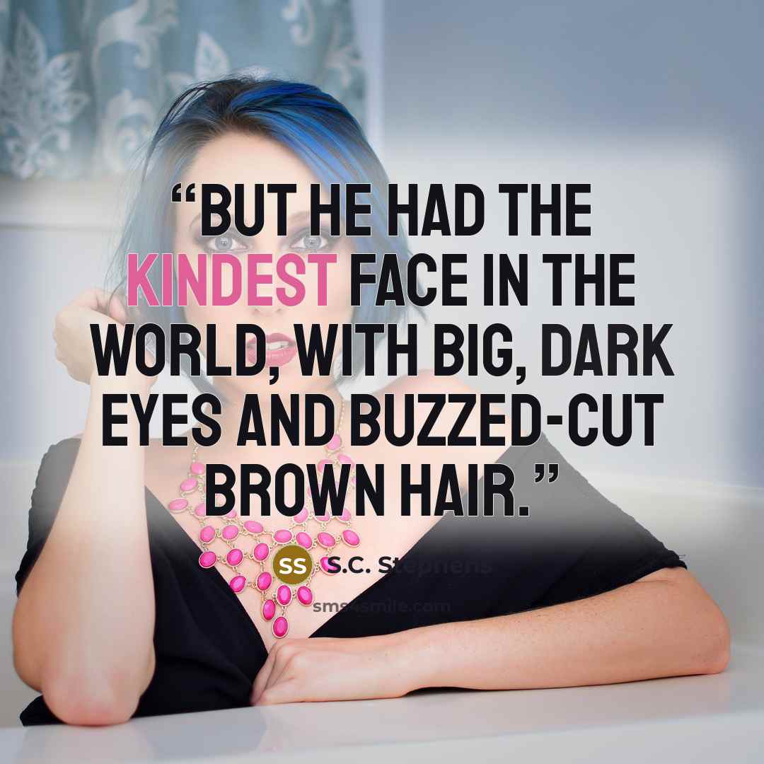 “But he had the kindest face in the world, with big, dark eyes and buzzed-cut brown hair.” quote by S.C. Stephens