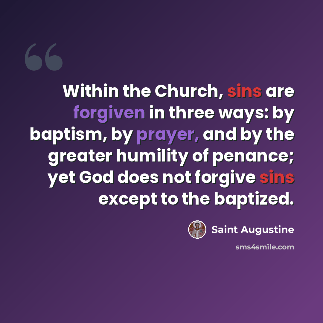 “Within the Church, sins are forgiven in three ways: by baptism, by prayer, and by the greater humility of penance; yet God does not forgive sins except to the baptized.” quote by Saint Augustine