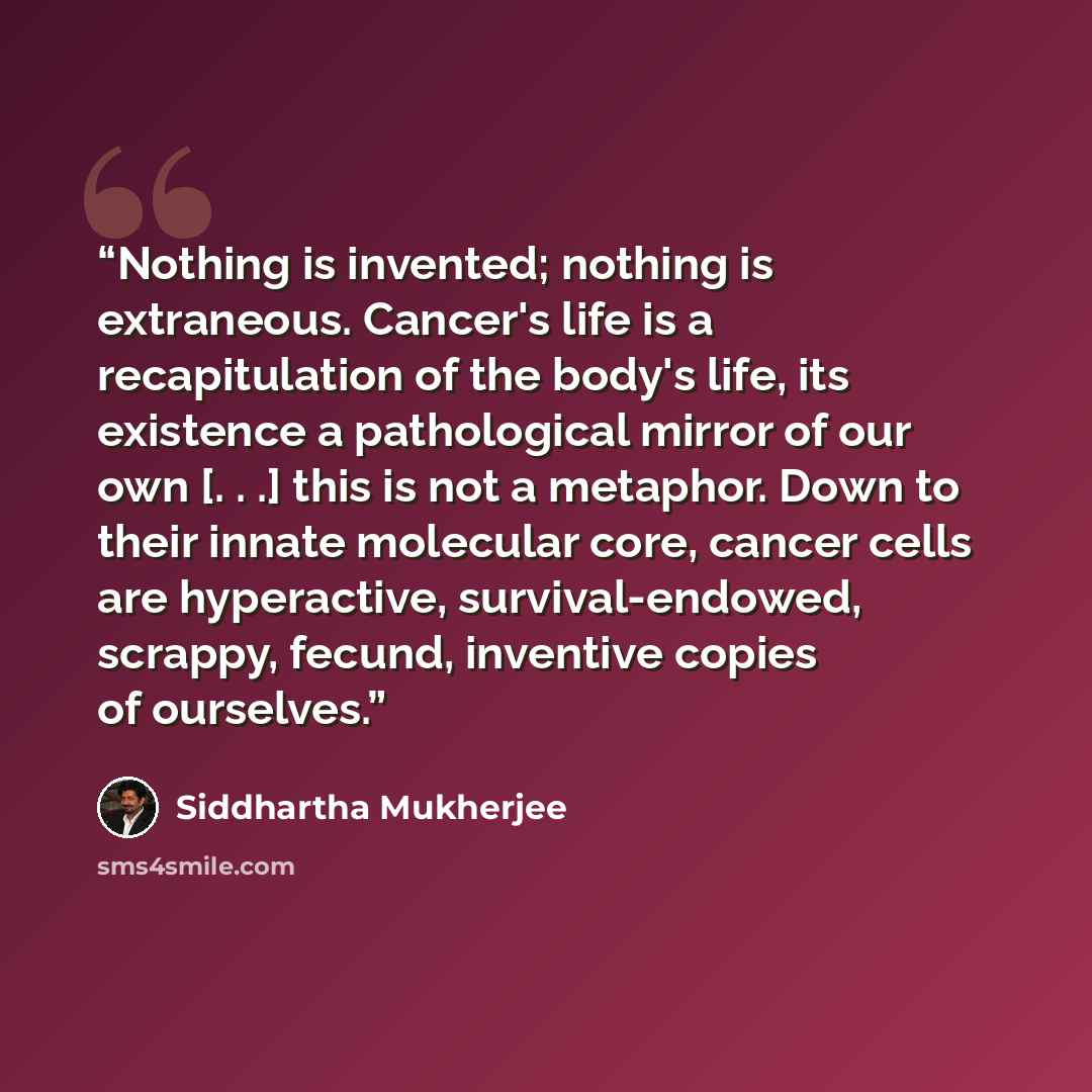 “Nothing is invented; nothing is extraneous. Cancer's life is a recapitulation of the body's life, its existence a pathological mirror of our own [. . .] this is not a metaphor. Down to their innate molecular core, cancer cells are hyperactive, survival-endowed, scrappy, fecund, inventive copies of…” quote by Siddhartha Mukherjee