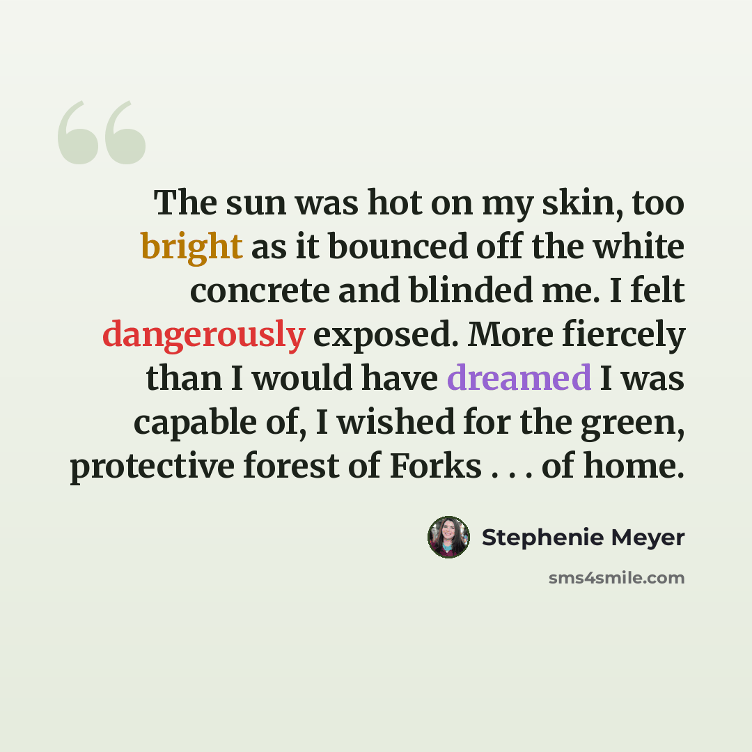 “The sun was hot on my skin, too bright as it bounced off the white concrete and blinded me. I felt dangerously exposed. More fiercely than I would have dreamed I was capable of, I wished for the green, protective forest of Forks . . . of home.” quote by Stephenie Meyer