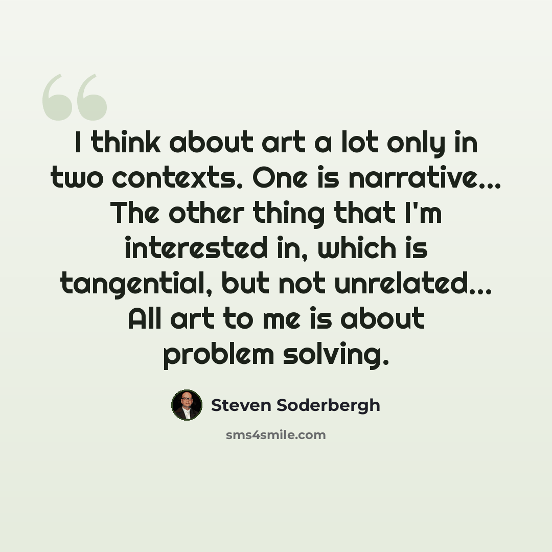 “I think about art a lot only in two contexts. One is narrative... The other thing that I'm interested in, which is tangential, but not unrelated... All art to me is about problem solving.” quote by Steven Soderbergh