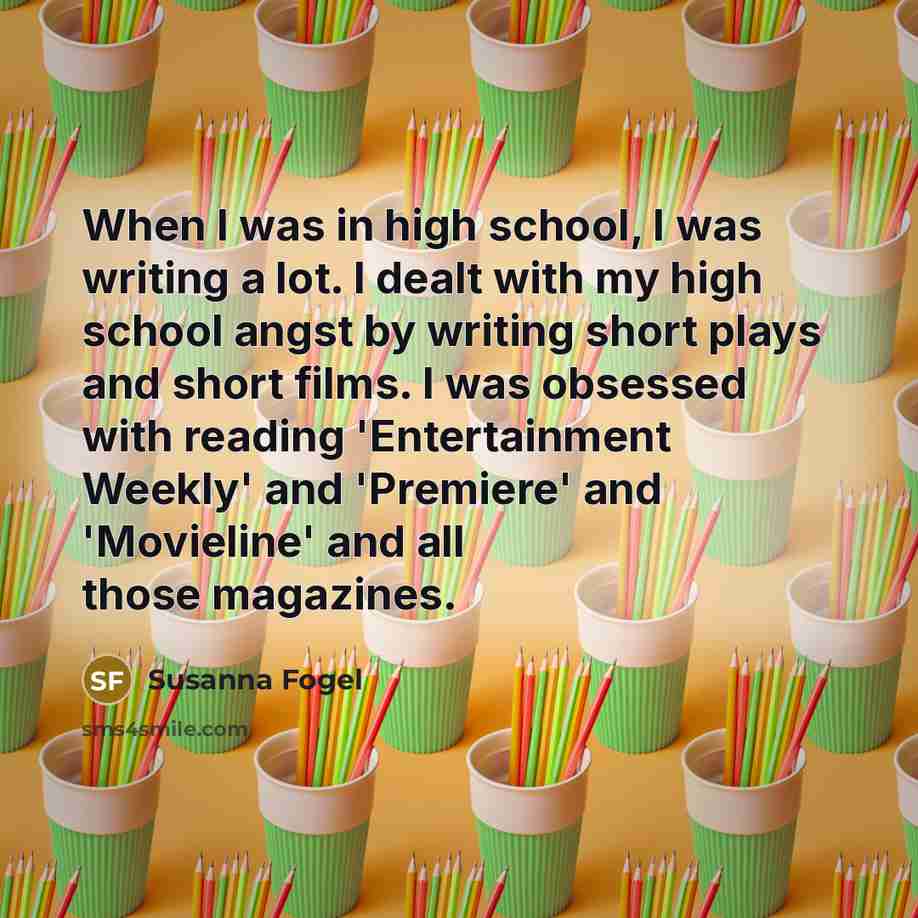 “When I was in high school, I was writing a lot. I dealt with my high school angst by writing short plays and short films. I was obsessed with reading 'Entertainment Weekly' and 'Premiere' and 'Movieline' and all those magazines.” quote by Susanna Fogel
