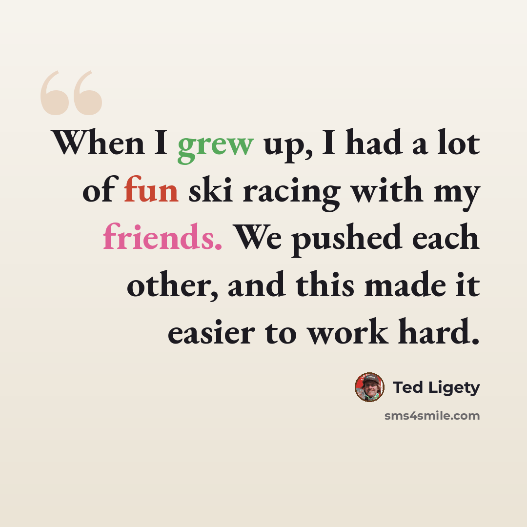 “When I grew up, I had a lot of fun ski racing with my friends. We pushed each other, and this made it easier to work hard.” quote by Ted Ligety