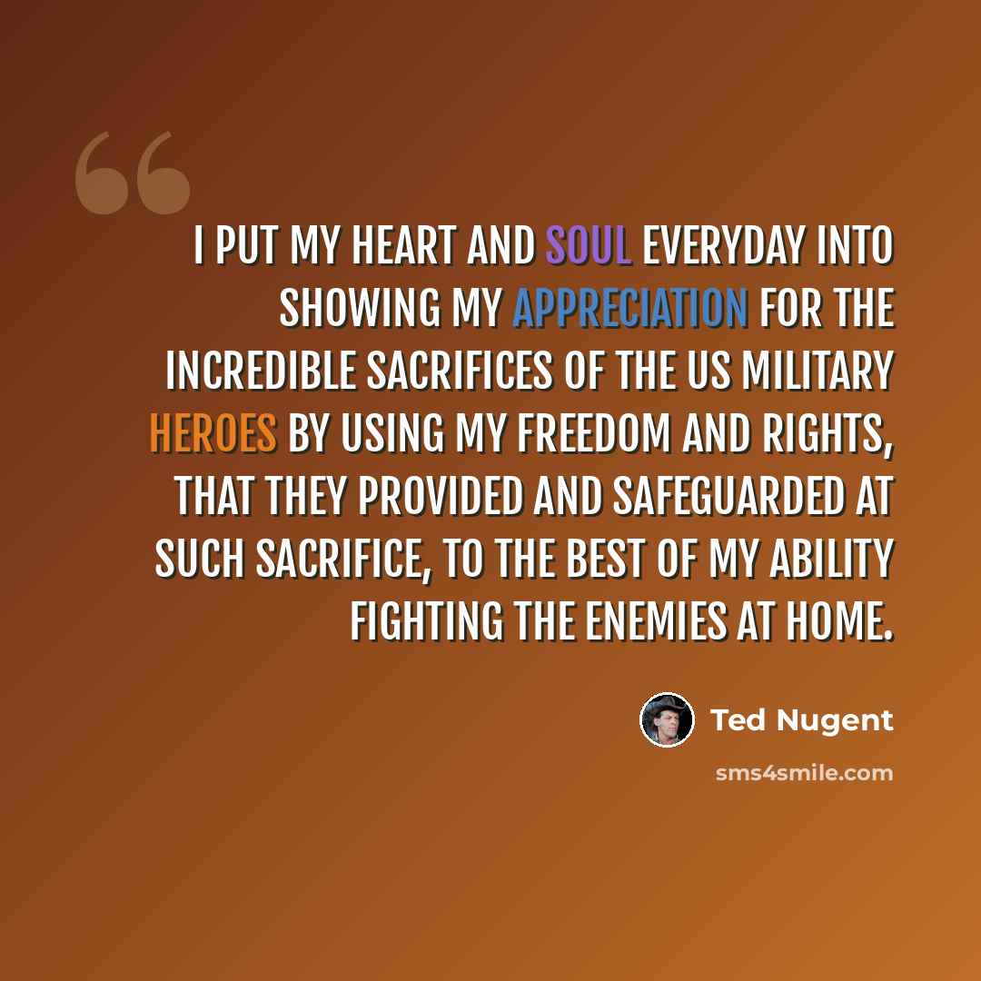 “I put my heart and soul everyday into showing my appreciation for the incredible sacrifices of the US Military heroes by using my freedom and rights, that they provided and safeguarded at such sacrifice, to the best of my ability fighting the enemies at home.” quote by Ted Nugent