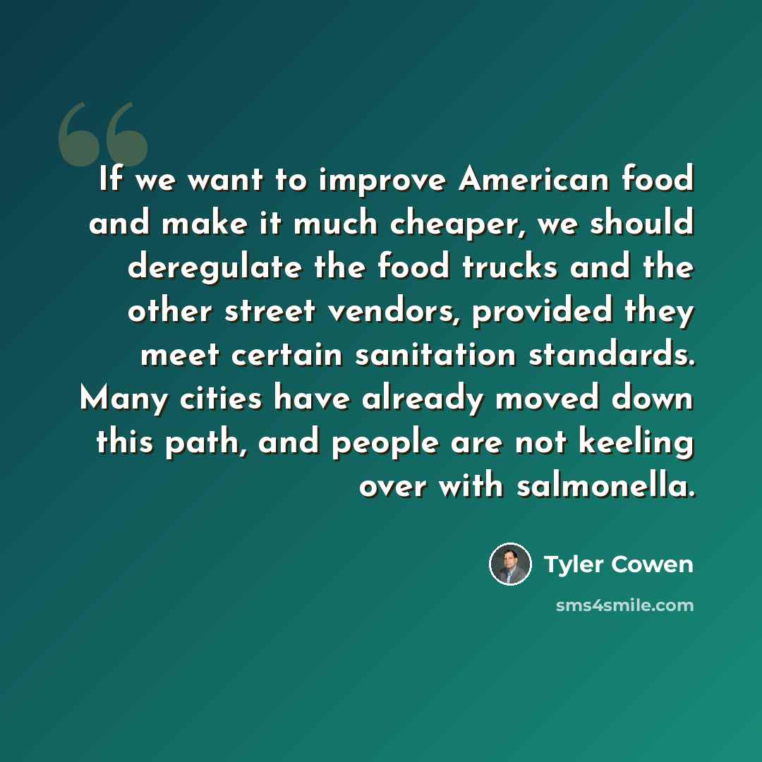 “If we want to improve American food and make it much cheaper, we should deregulate the food trucks and the other street vendors, provided they meet certain sanitation standards. Many cities have already moved down this path, and people are not keeling over with salmonella.” quote by Tyler Cowen
