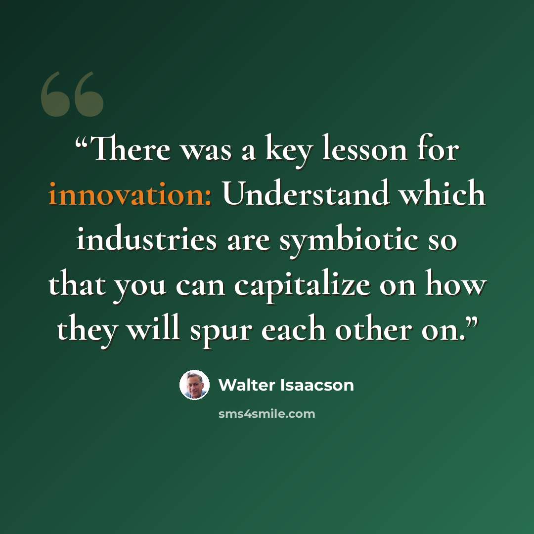 “There was a key lesson for innovation: Understand which industries are symbiotic so that you can capitalize on how they will spur each other on.” quote by Walter Isaacson
