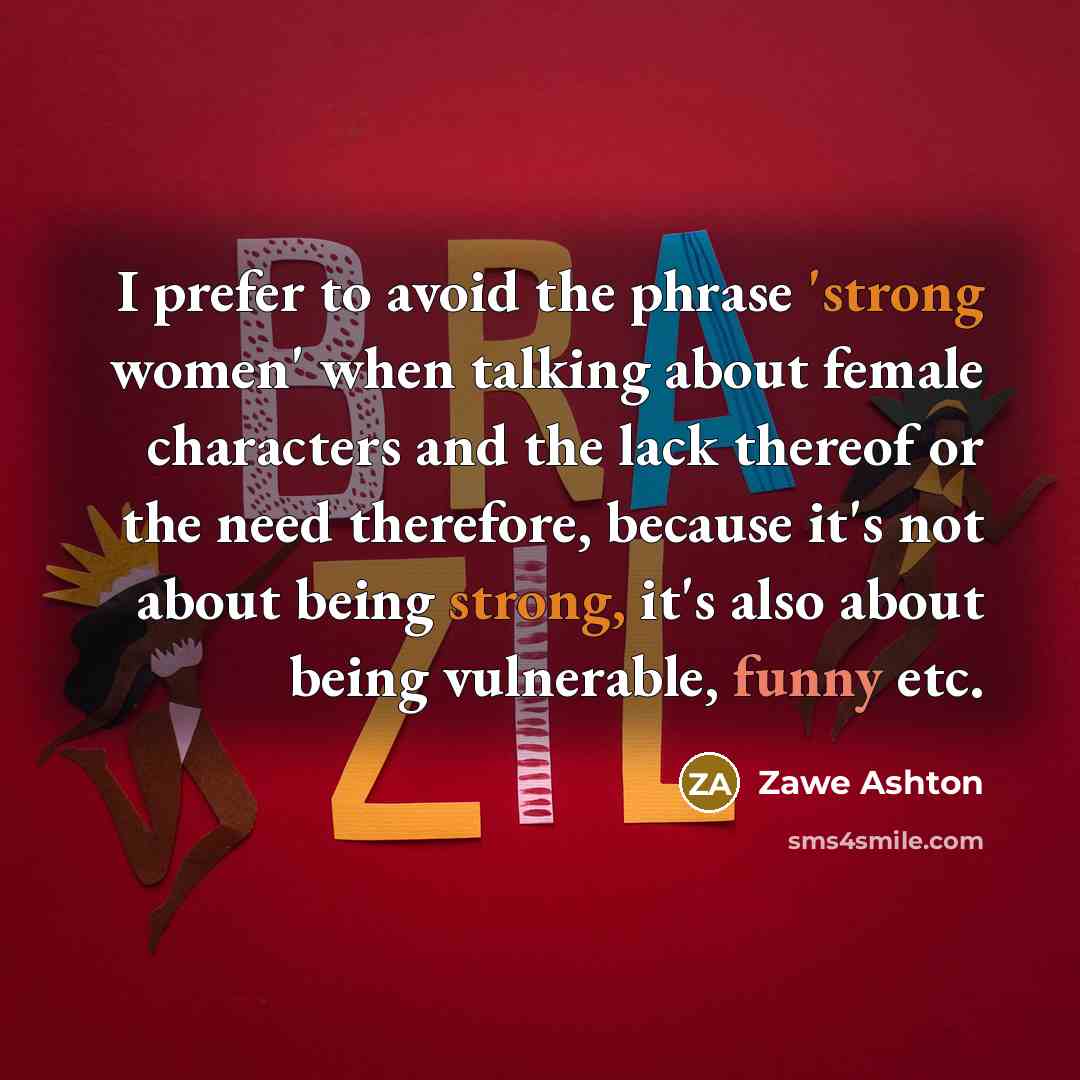 “I prefer to avoid the phrase 'strong women' when talking about female characters and the lack thereof or the need therefore, because it's not about being strong, it's also about being vulnerable, funny etc.” quote by Zawe Ashton