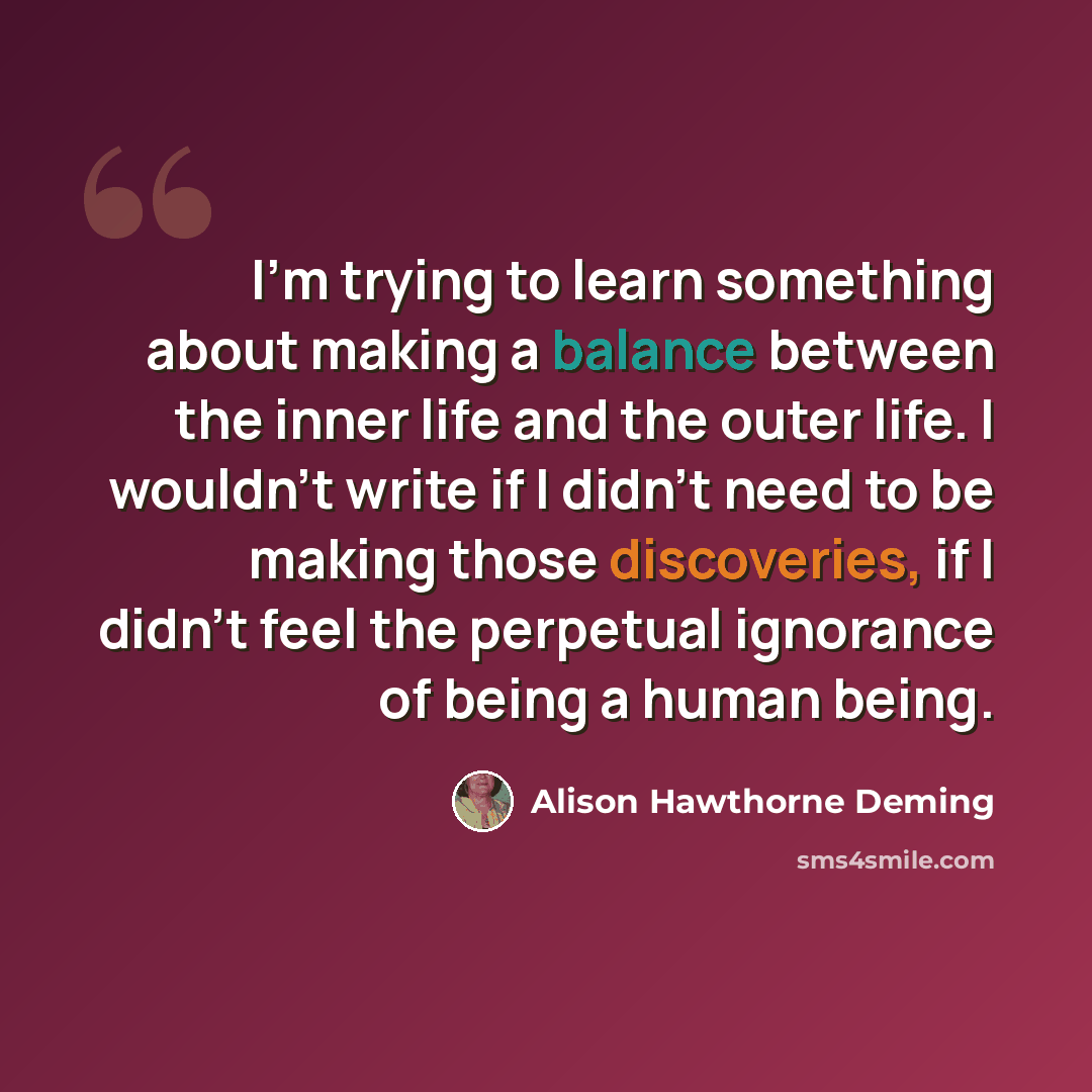“I'm trying to learn something about making a balance between the inner life and the outer life. I wouldn't write if I didn't need to be making those discoveries, if I didn't feel the perpetual ignorance of being a human being.” quote by Alison Hawthorne Deming