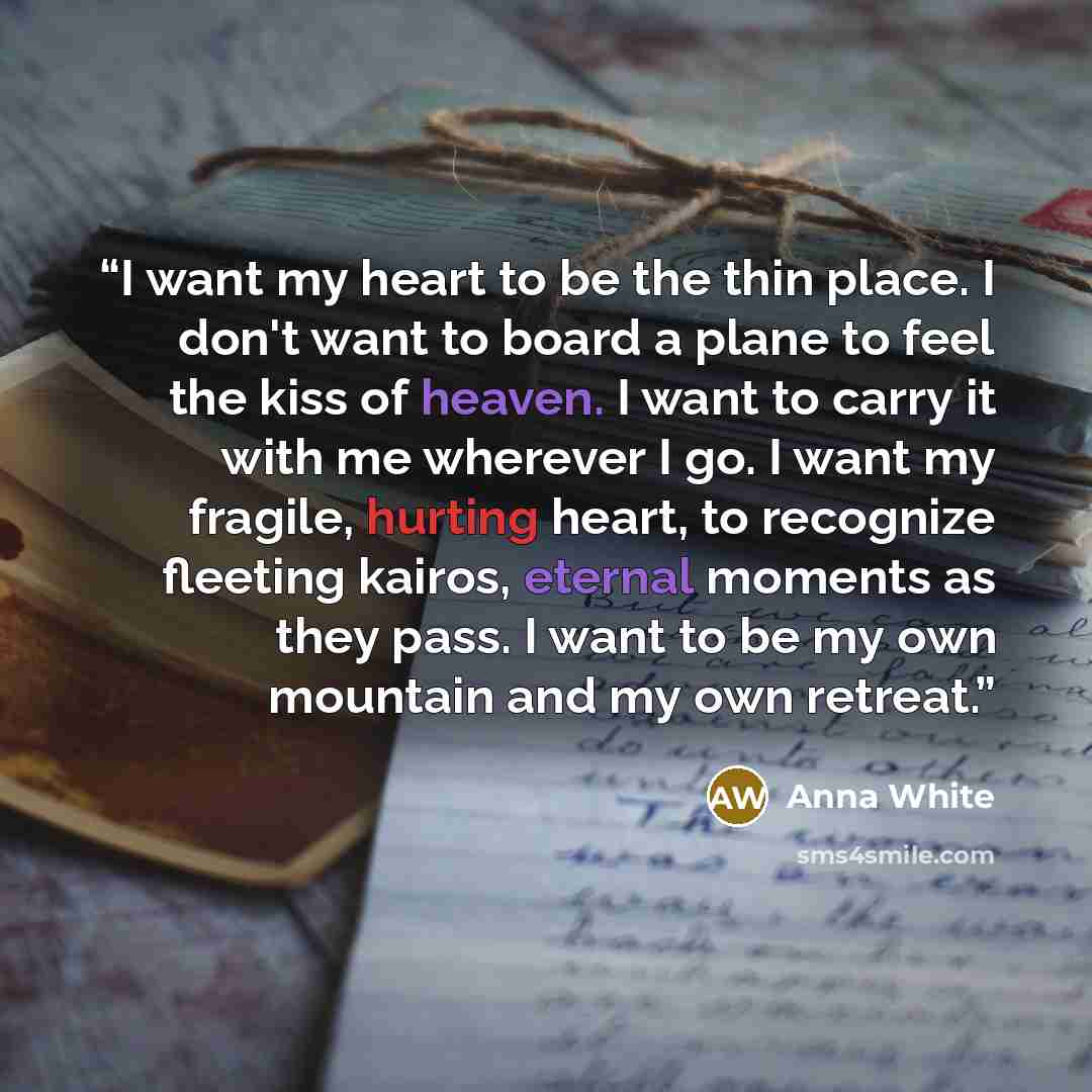“I want my heart to be the thin place. I don't want to board a plane to feel the kiss of heaven. I want to carry it with me wherever I go. I want my fragile, hurting heart, to recognize fleeting kairos, eternal moments as they pass. I want to be my own mountain and my own retreat.” quote by Anna White