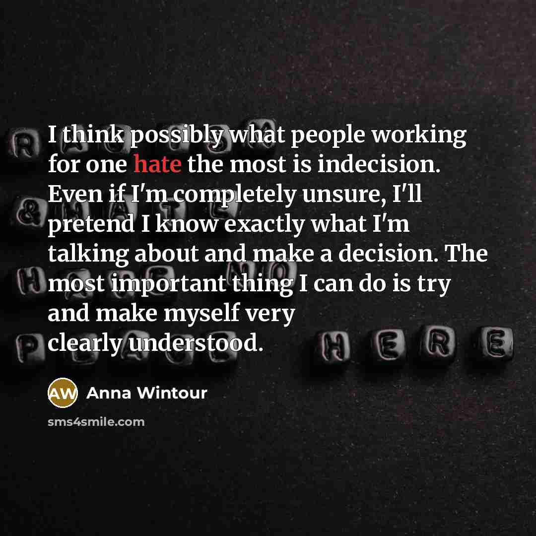 “I think possibly what people working for one hate the most is indecision. Even if I'm completely unsure, I'll pretend I know exactly what I'm talking about and make a decision. The most important thing I can do is try and make myself very clearly understood.” quote by Anna Wintour