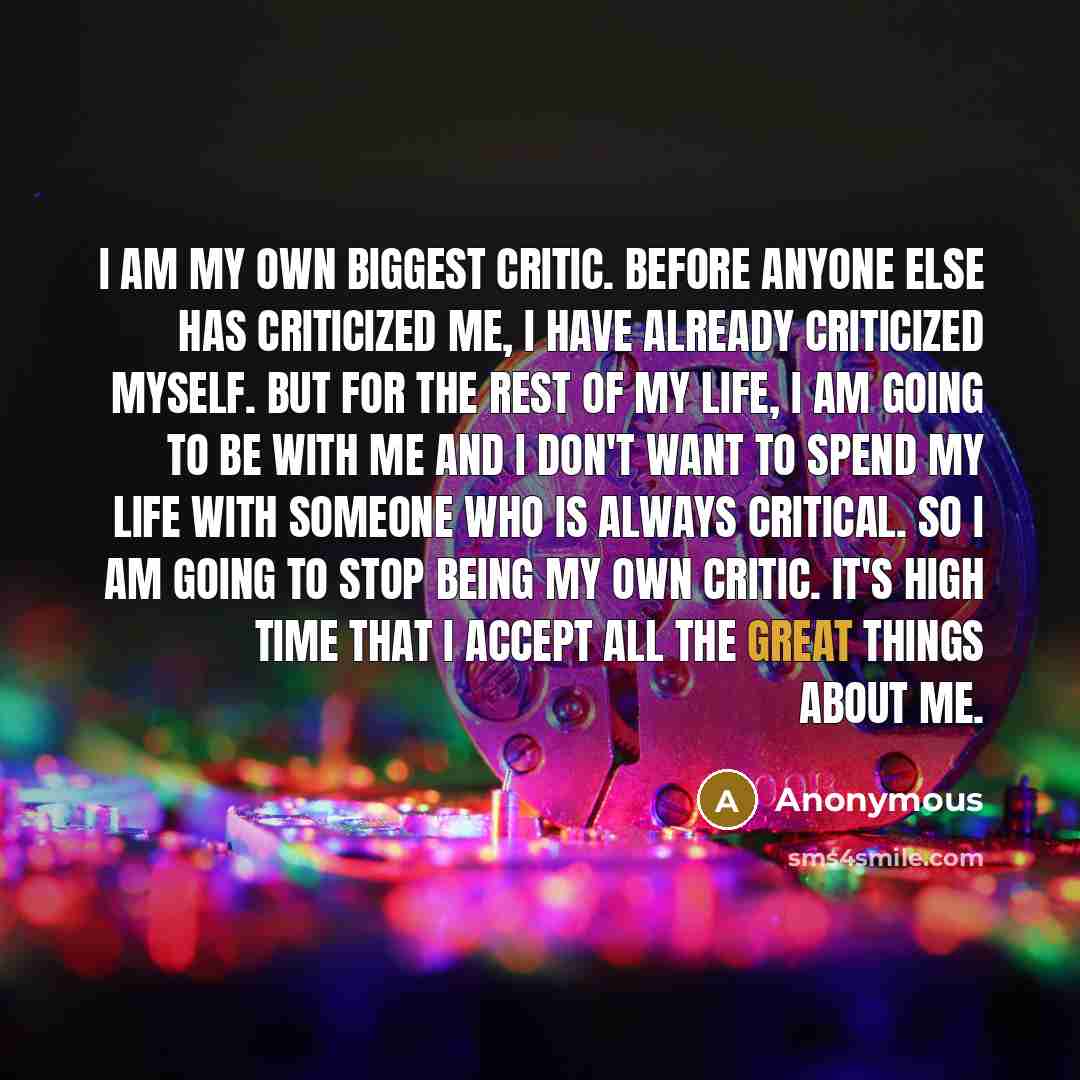 “I am my own biggest critic. Before anyone else has criticized me, I have already criticized myself. But for the rest of my life, I am going to be with me and I don't want to spend my life with someone who is always critical. So I am going to stop being my own critic. It's high time that I accept…” quote by Anonymous