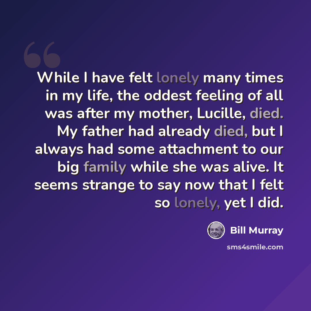 “While I have felt lonely many times in my life, the oddest feeling of all was after my mother, Lucille, died. My father had already died, but I always had some attachment to our big family while she was alive. It seems strange to say now that I felt so lonely, yet I did.” quote by Bill Murray