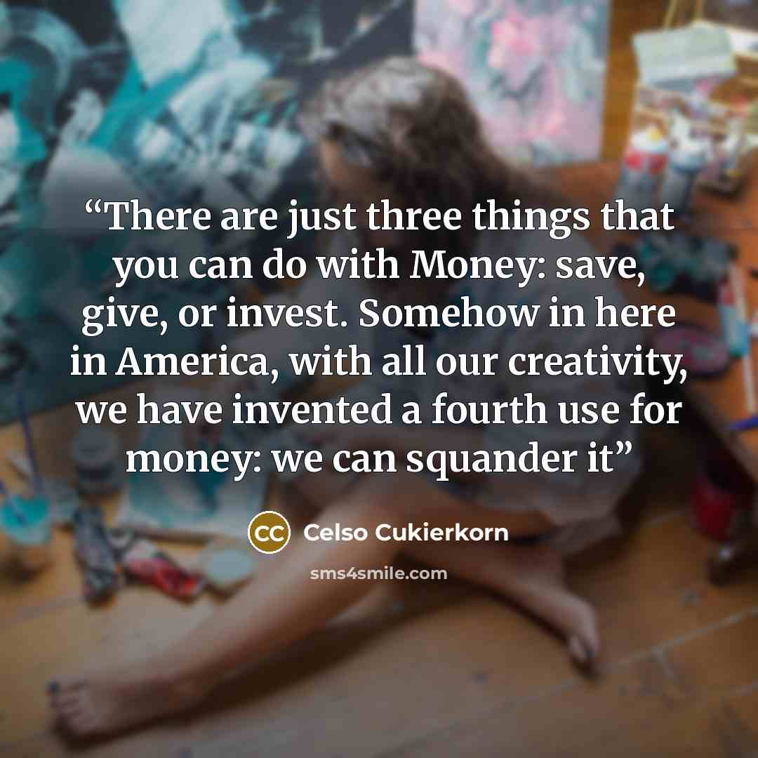 “There are just three things that you can do with Money: save, give, or invest. Somehow in here in America, with all our creativity, we have invented a fourth use for money: we can squander it” quote by Celso Cukierkorn