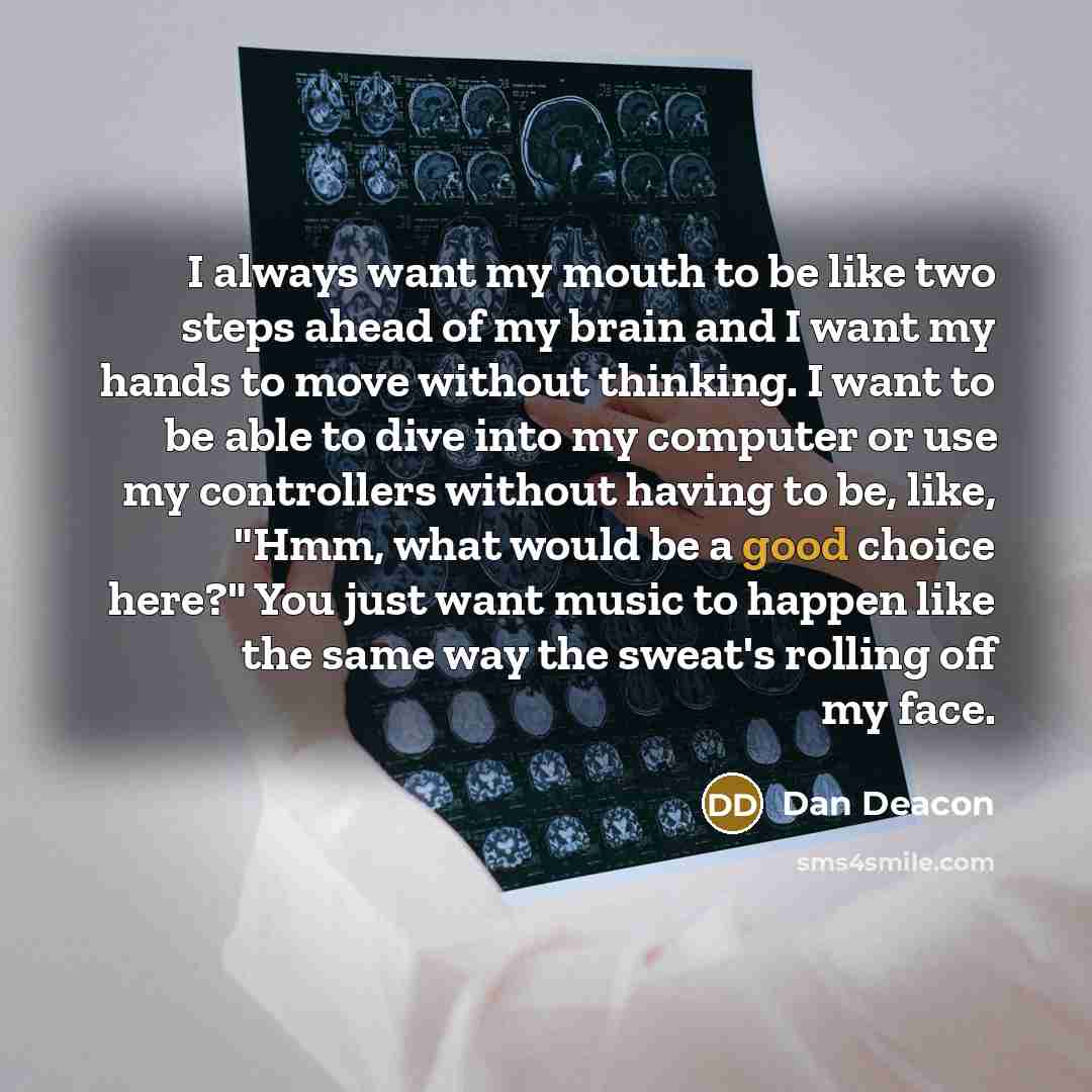 “I always want my mouth to be like two steps ahead of my brain and I want my hands to move without thinking. I want to be able to dive into my computer or use my controllers without having to be, like, "Hmm, what would be a good choice here?" You just want music to happen like the same way the…” quote by Dan Deacon