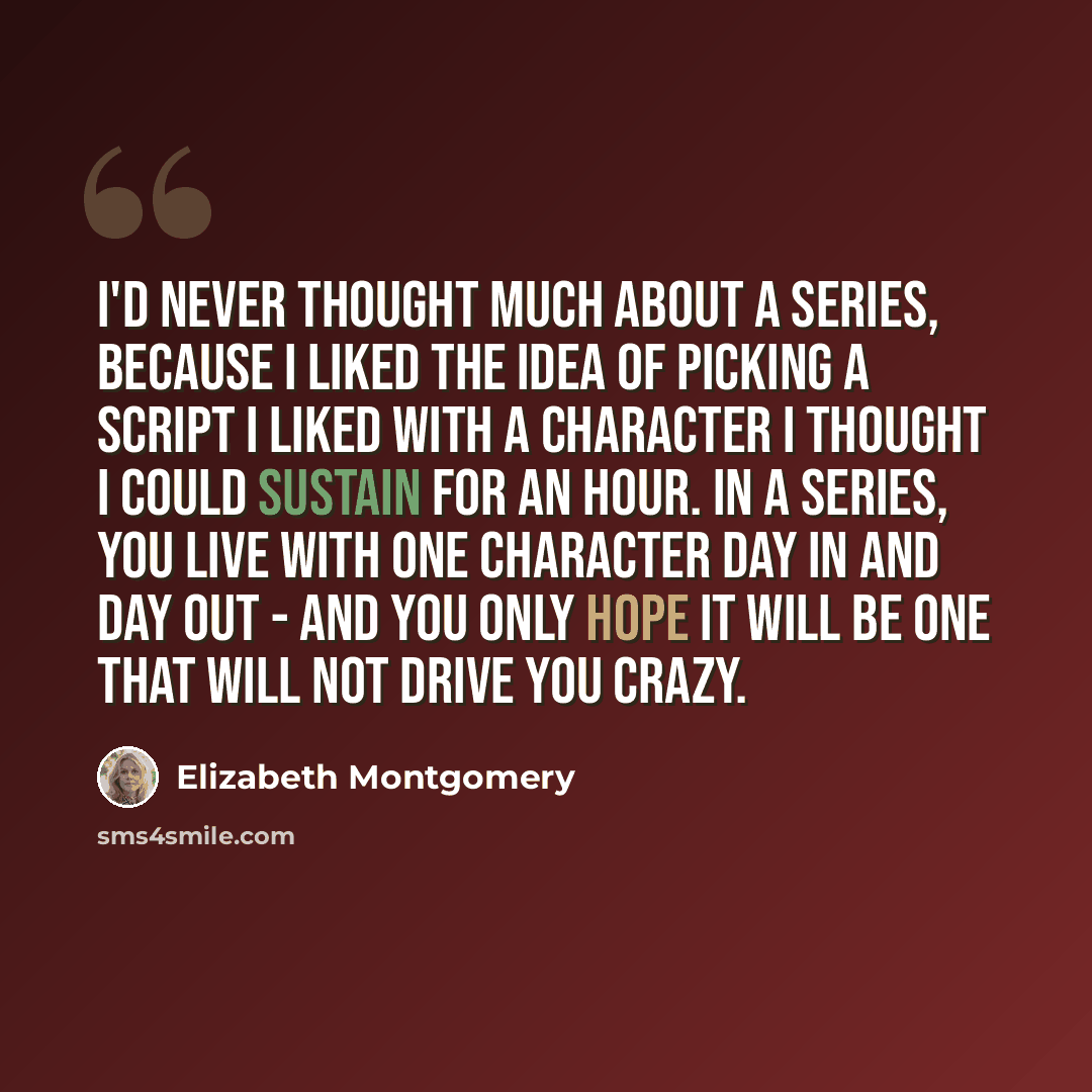 “I'd never thought much about a series, because I liked the idea of picking a script I liked with a character I thought I could sustain for an hour. In a series, you live with one character day in and day out - and you only hope it will be one that will not drive you crazy.” quote by Elizabeth Montgomery