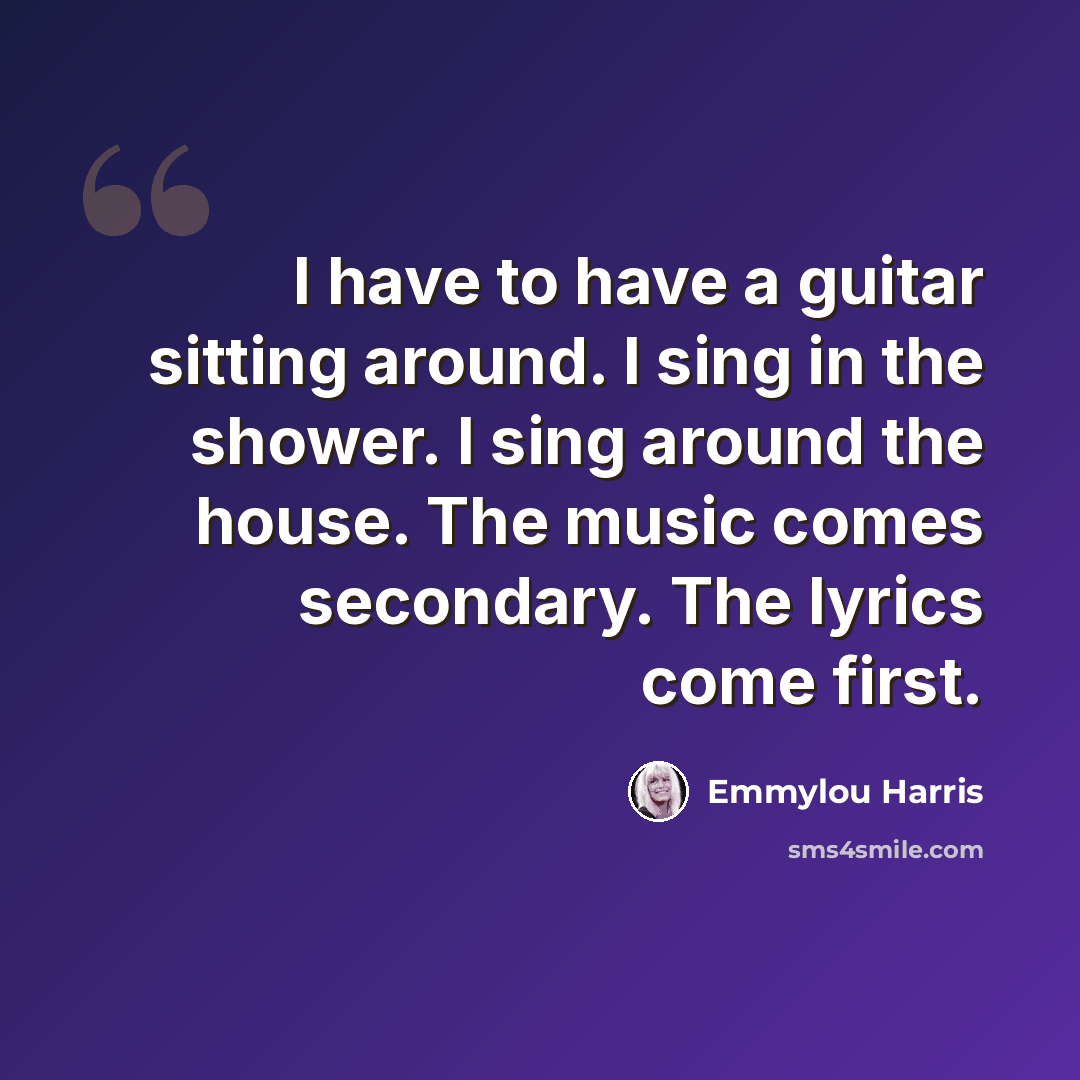 “I have to have a guitar sitting around. I sing in the shower. I sing around the house. The music comes secondary. The lyrics come first.” quote by Emmylou Harris