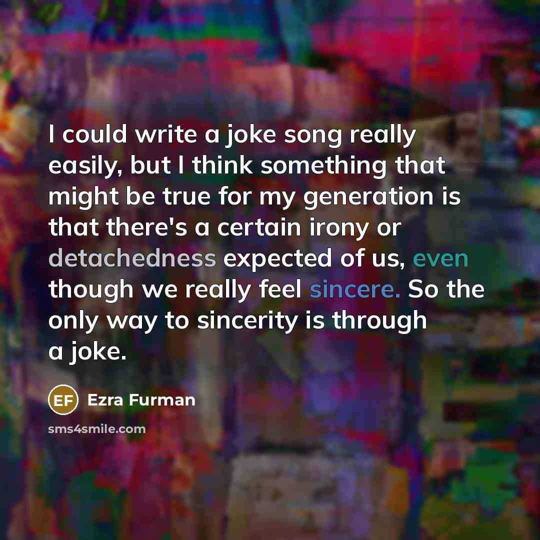 “I could write a joke song really easily, but I think something that might be true for my generation is that there's a certain irony or detachedness expected of us, even though we really feel sincere. So the only way to sincerity is through a joke.” quote by Ezra Furman