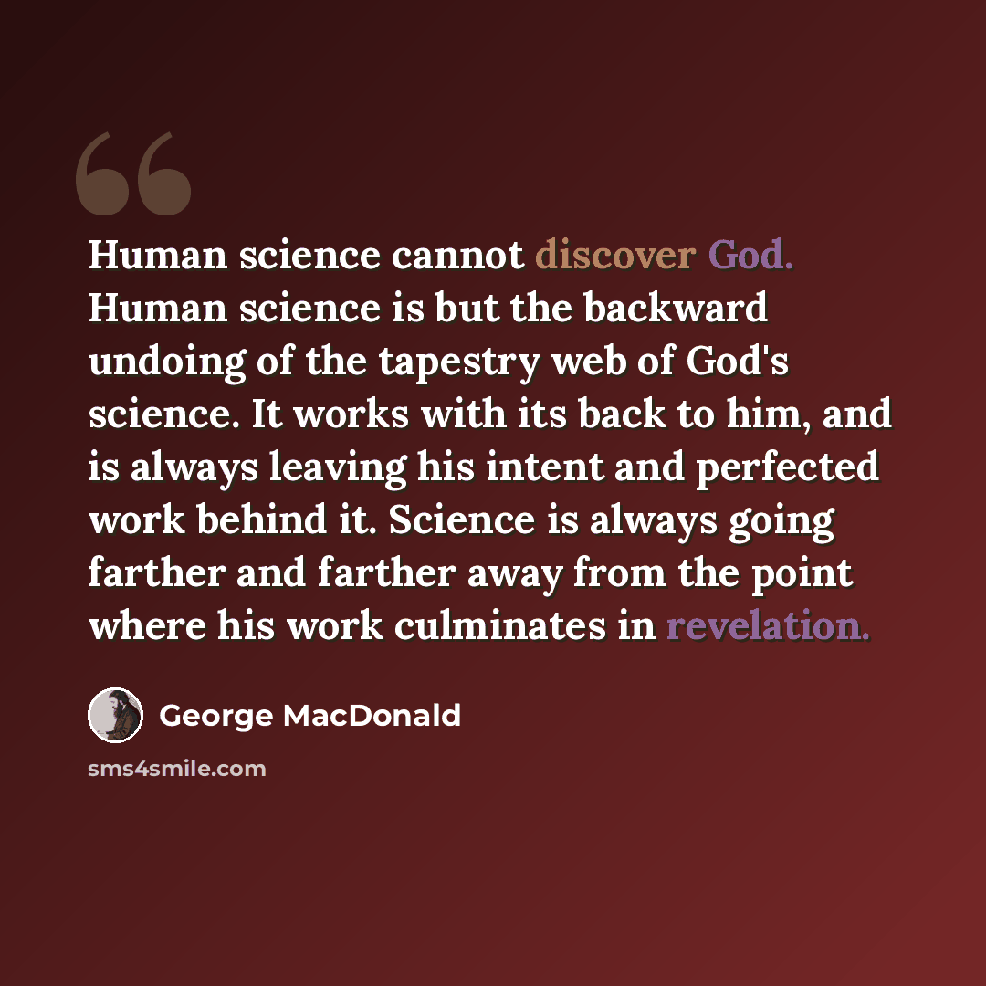 “Human science cannot discover God. Human science is but the backward undoing of the tapestry web of God's science. It works with its back to him, and is always leaving his intent and perfected work behind it. Science is always going farther and farther away from the point where his work culminates…” quote by George MacDonald