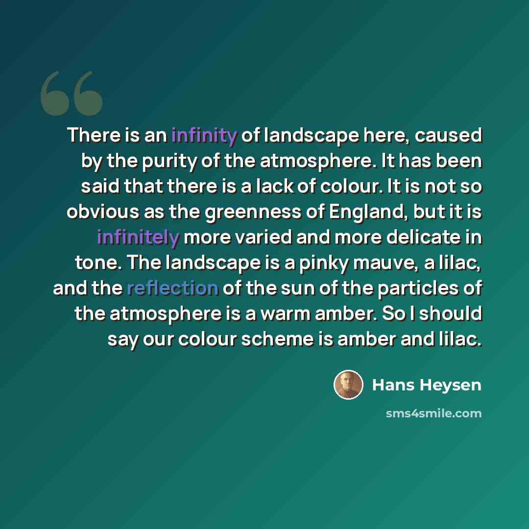 “There is an infinity of landscape here, caused by the purity of the atmosphere. It has been said that there is a lack of colour. It is not so obvious as the greenness of England, but it is infinitely more varied and more delicate in tone. The landscape is a pinky mauve, a lilac, and the reflection…” quote by Hans Heysen