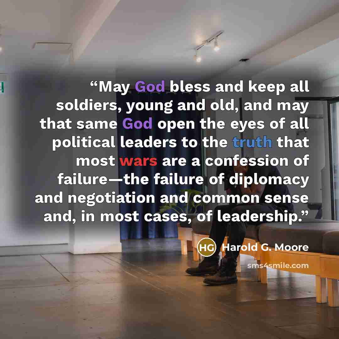“May God bless and keep all soldiers, young and old, and may that same God open the eyes of all political leaders to the truth that most wars are a confession of failure—the failure of diplomacy and negotiation and common sense and, in most cases, of leadership.” quote by Harold G. Moore