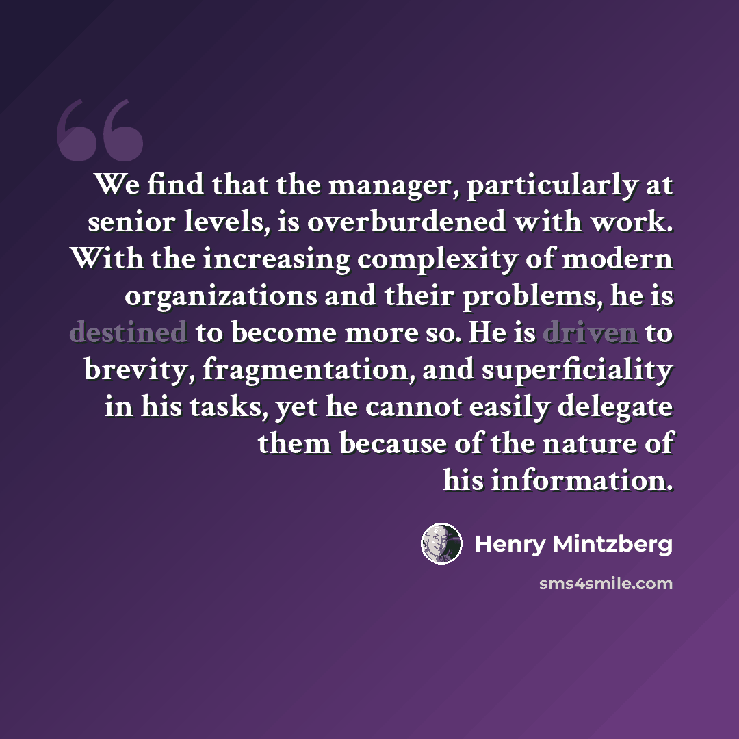 “We find that the manager, particularly at senior levels, is overburdened with work. With the increasing complexity of modern organizations and their problems, he is destined to become more so. He is driven to brevity, fragmentation, and superficiality in his tasks, yet he cannot easily delegate…” quote by Henry Mintzberg