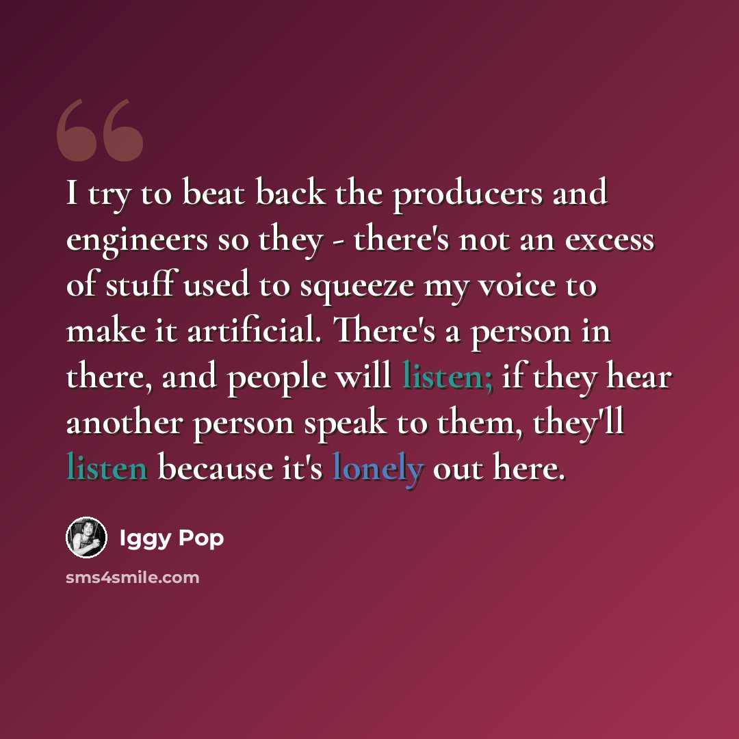 “I try to beat back the producers and engineers so they - there's not an excess of stuff used to squeeze my voice to make it artificial. There's a person in there, and people will listen; if they hear another person speak to them, they'll listen because it's lonely out here.” quote by Iggy Pop