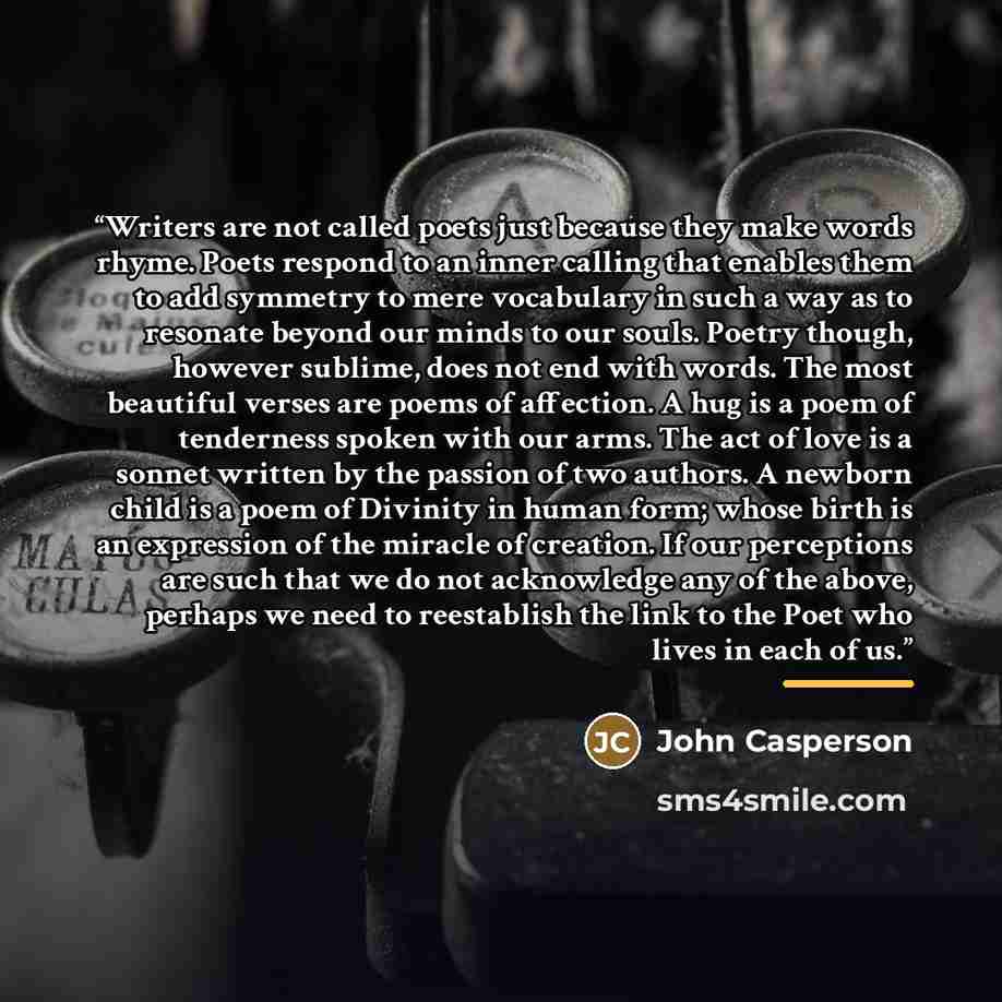 “Writers are not called poets just because they make words rhyme. Poets respond to an inner calling that enables them to add symmetry to mere vocabulary in such a way as to resonate beyond our minds to our souls. Poetry though, however sublime, does not end with words. The most beautiful verses are…” quote by John Casperson