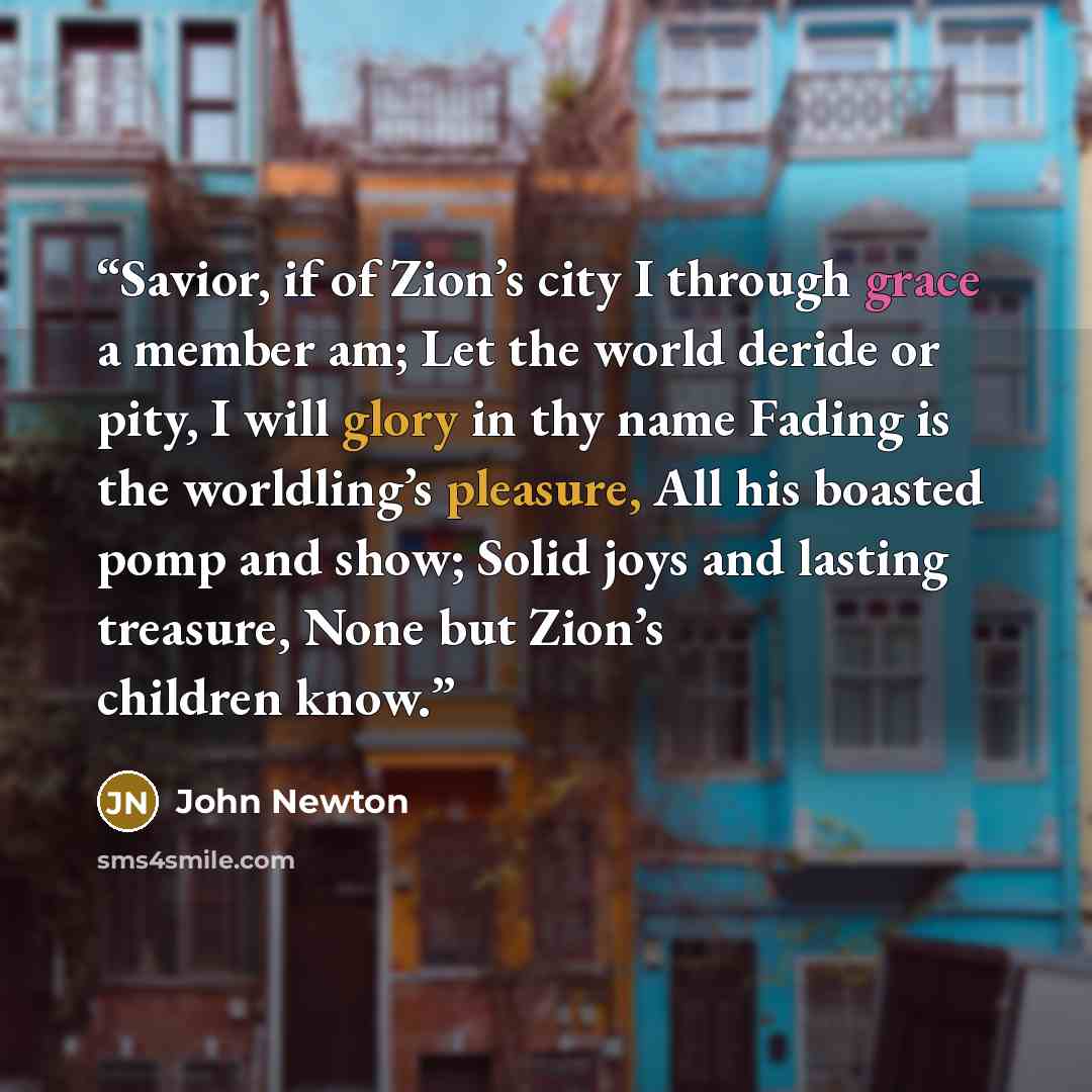 “Savior, if of Zion’s city I through grace a member am; Let the world deride or pity, I will glory in thy name Fading is the worldling’s pleasure, All his boasted pomp and show; Solid joys and lasting treasure, None but Zion’s children know.” quote by John Newton