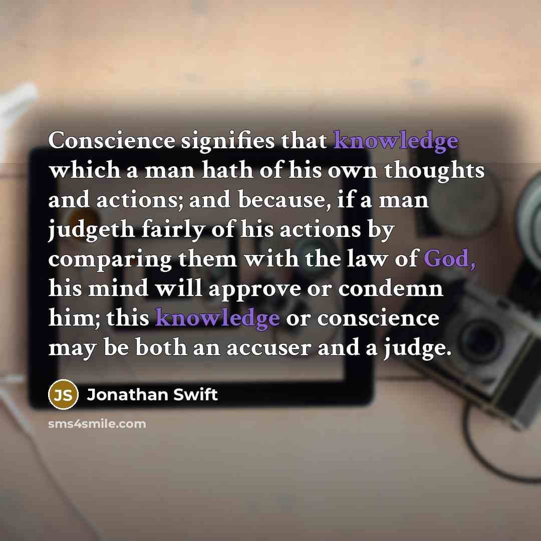 “Conscience signifies that knowledge which a man hath of his own thoughts and actions; and because, if a man judgeth fairly of his actions by comparing them with the law of God, his mind will approve or condemn him; this knowledge or conscience may be both an accuser and a judge.” quote by Jonathan Swift