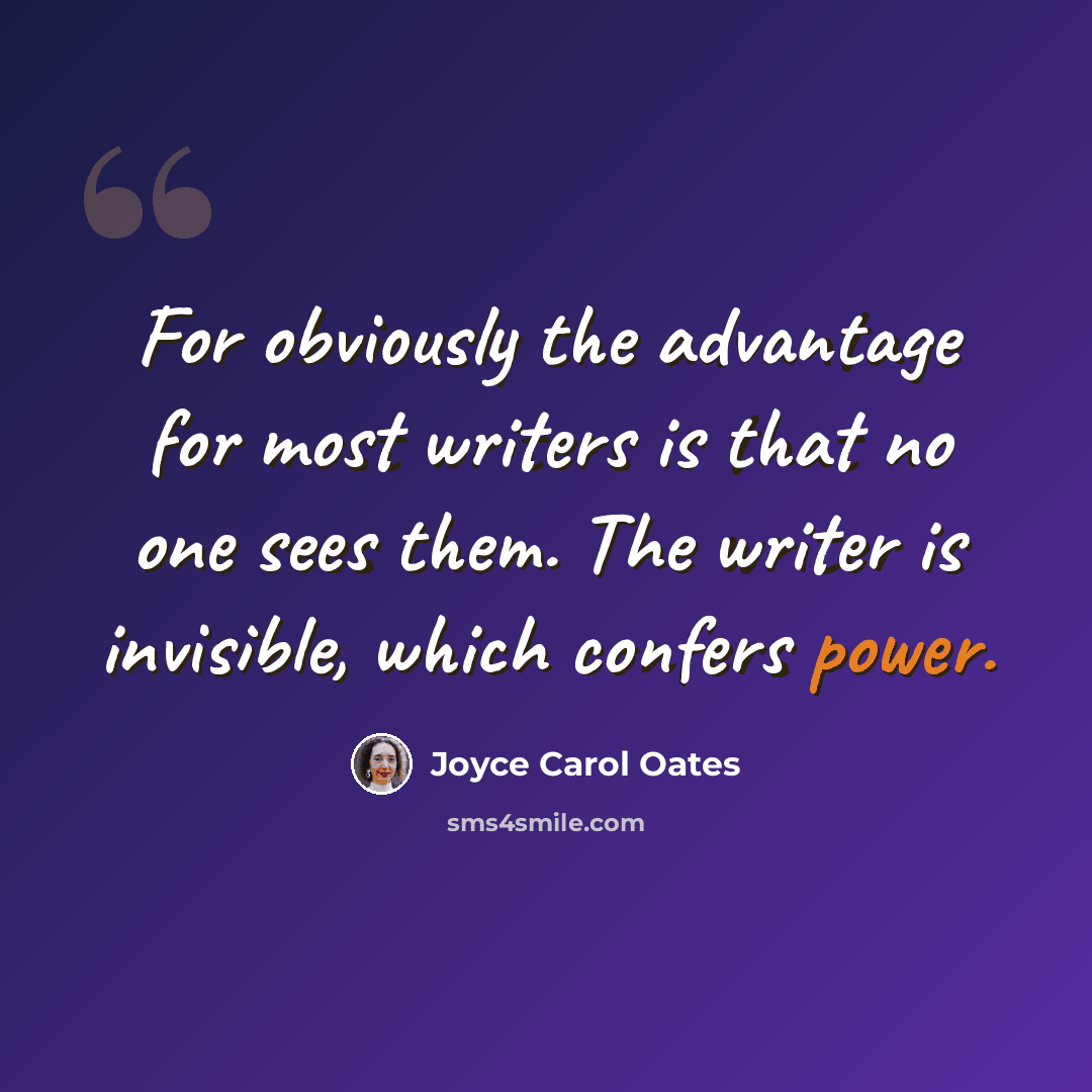 “For obviously the advantage for most writers is that no one sees them. The writer is invisible, which confers power.” quote by Joyce Carol Oates