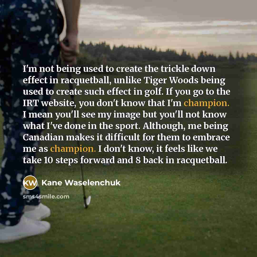 “I'm not being used to create the trickle down effect in racquetball, unlike Tiger Woods being used to create such effect in golf. If you go to the IRT website, you don't know that I'm champion. I mean you'll see my image but you'll not know what I've done in the sport. Although, me being Canadian…” quote by Kane Waselenchuk