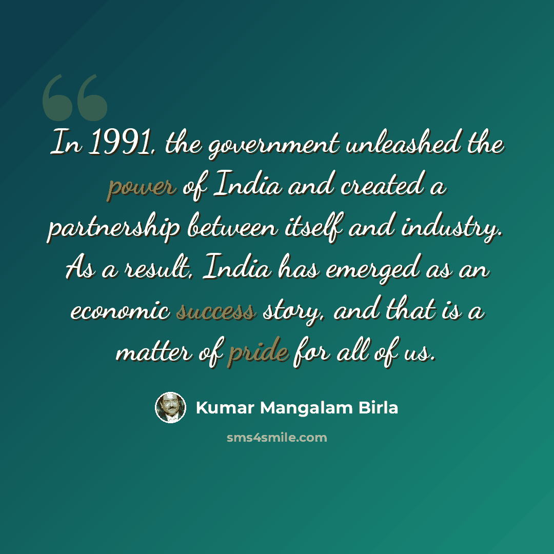 “In 1991, the government unleashed the power of India and created a partnership between itself and industry. As a result, India has emerged as an economic success story, and that is a matter of pride for all of us.” quote by Kumar Mangalam Birla