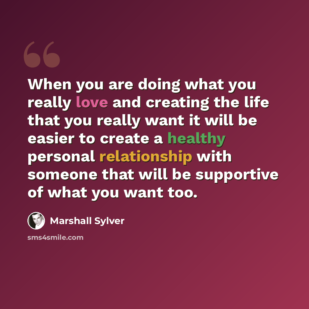 “When you are doing what you really love and creating the life that you really want it will be easier to create a healthy personal relationship with someone that will be supportive of what you want too.” quote by Marshall Sylver