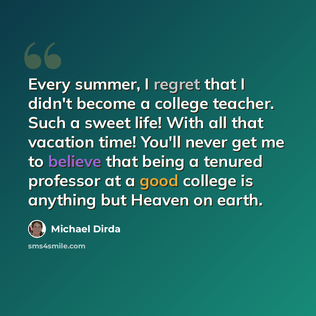 “Every summer, I regret that I didn't become a college teacher. Such a sweet life! With all that vacation time! You'll never get me to believe that being a tenured professor at a good college is anything but Heaven on earth.” quote by Michael Dirda