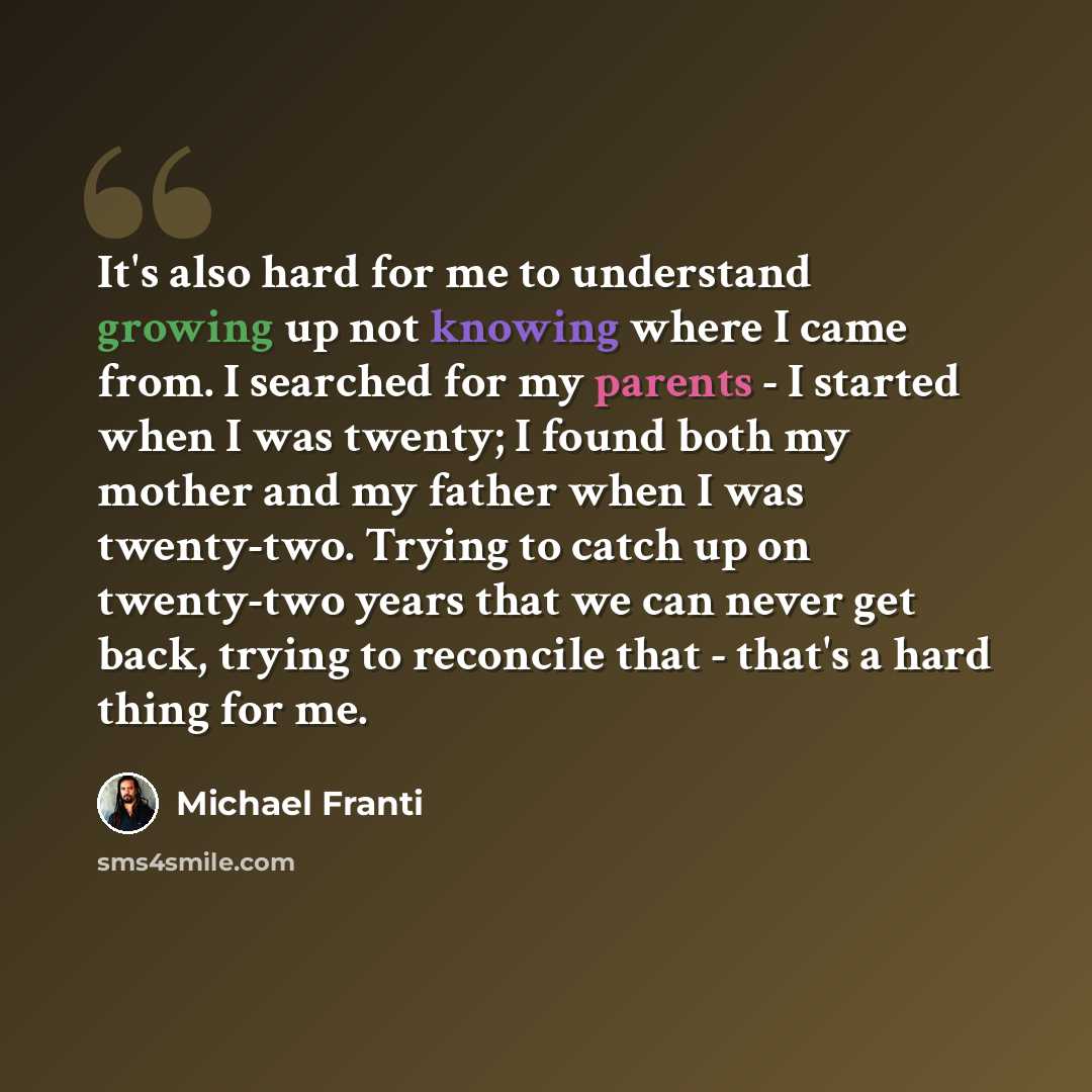 “It's also hard for me to understand growing up not knowing where I came from. I searched for my parents - I started when I was twenty; I found both my mother and my father when I was twenty-two. Trying to catch up on twenty-two years that we can never get back, trying to reconcile that - that's a…” quote by Michael Franti