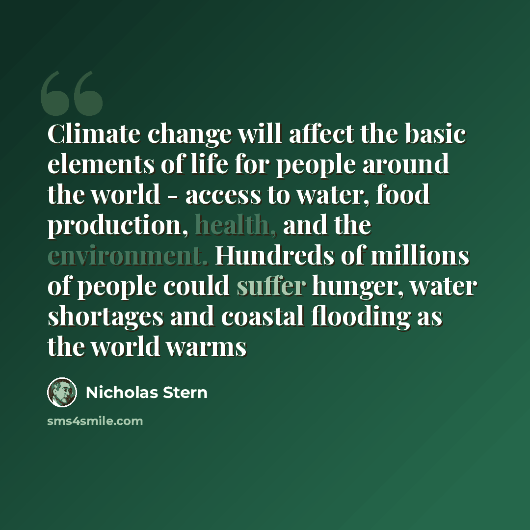 “Climate change will affect the basic elements of life for people around the world - access to water, food production, health, and the environment. Hundreds of millions of people could suffer hunger, water shortages and coastal flooding as the world warms” quote by Nicholas Stern