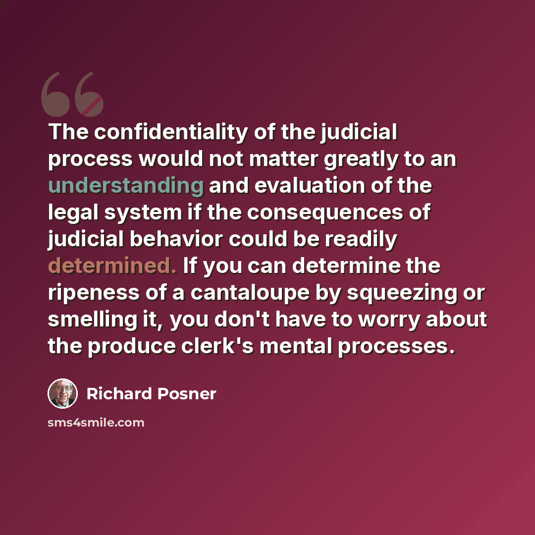 “The confidentiality of the judicial process would not matter greatly to an understanding and evaluation of the legal system if the consequences of judicial behavior could be readily determined. If you can determine the ripeness of a cantaloupe by squeezing or smelling it, you don't have to worry…” quote by Richard Posner