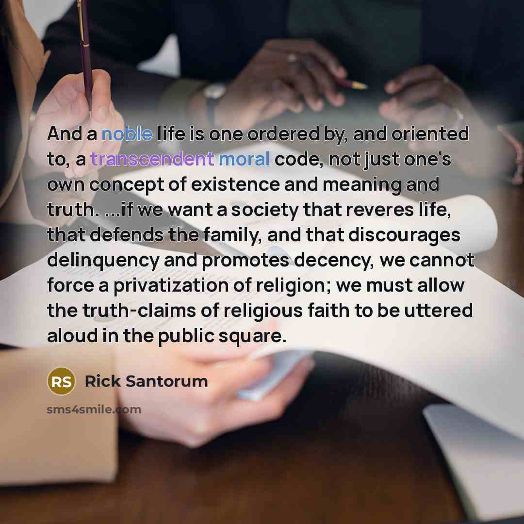 “And a noble life is one ordered by, and oriented to, a transcendent moral code, not just one's own concept of existence and meaning and truth. ...if we want a society that reveres life, that defends the family, and that discourages delinquency and promotes decency, we cannot force a privatization…” quote by Rick Santorum