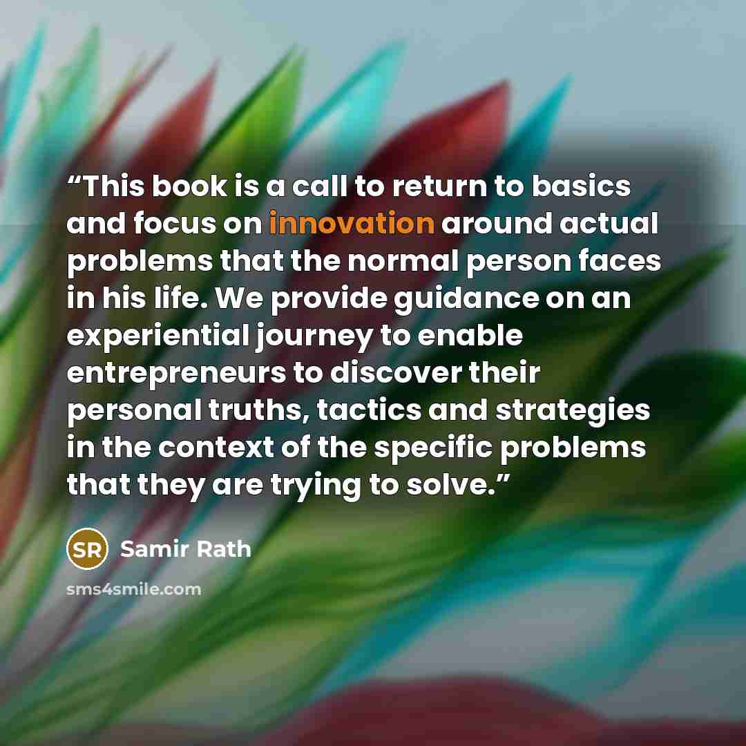 “This book is a call to return to basics and focus on innovation around actual problems that the normal person faces in his life. We provide guidance on an experiential journey to enable entrepreneurs to discover their personal truths, tactics and strategies in the context of the specific problems…” quote by Samir Rath
