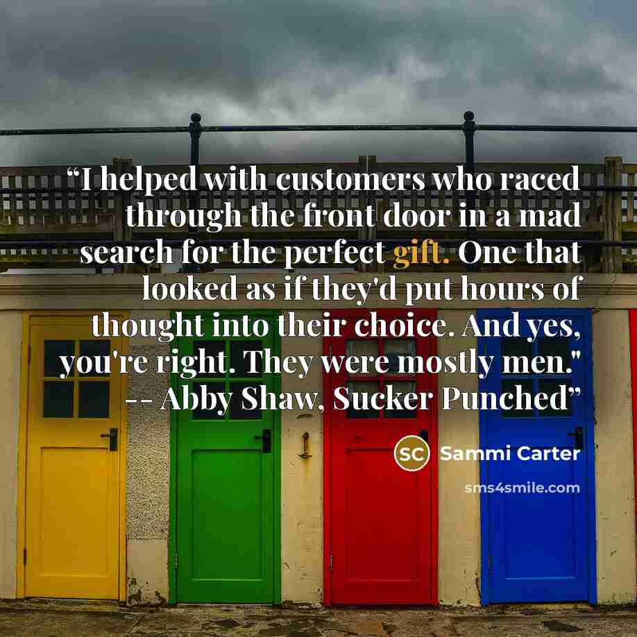 “I helped with customers who raced through the front door in a mad search for the perfect gift. One that looked as if they'd put hours of thought into their choice. And yes, you're right. They were mostly men." -- Abby Shaw, Sucker Punched” quote by Sammi Carter