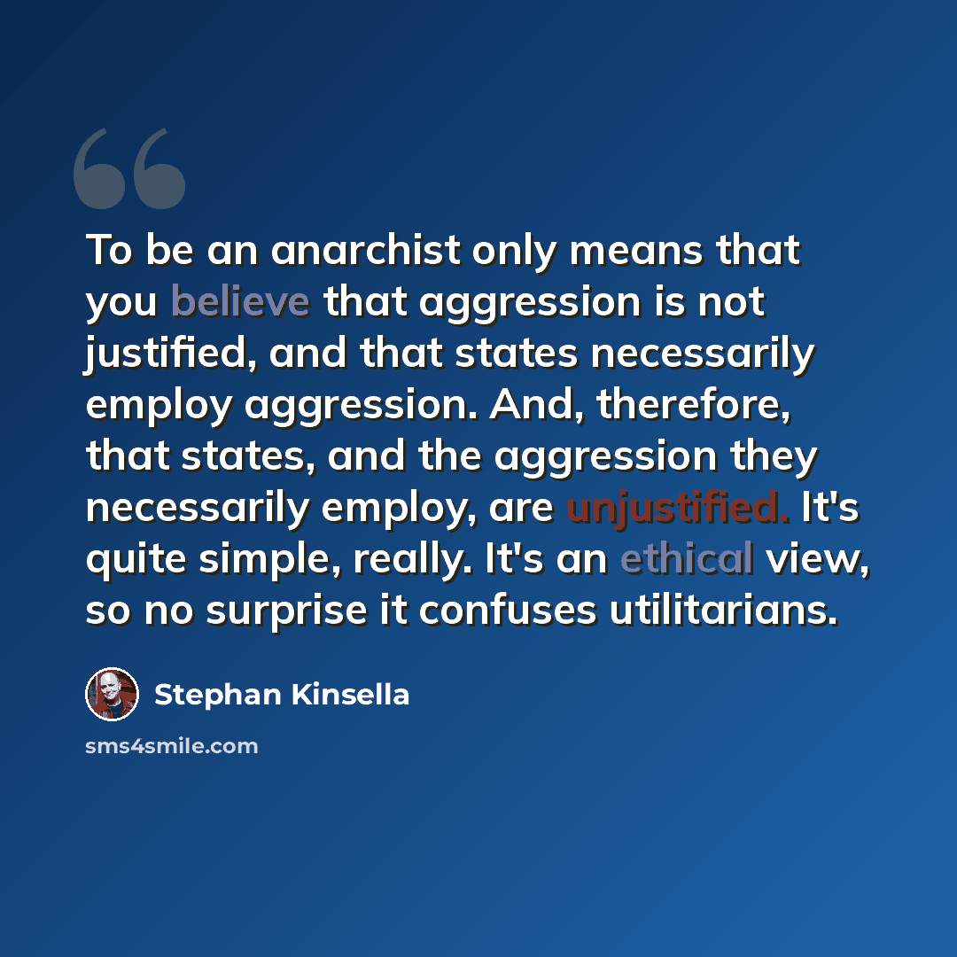 “To be an anarchist only means that you believe that aggression is not justified, and that states necessarily employ aggression. And, therefore, that states, and the aggression they necessarily employ, are unjustified. It's quite simple, really. It's an ethical view, so no surprise it confuses…” quote by Stephan Kinsella